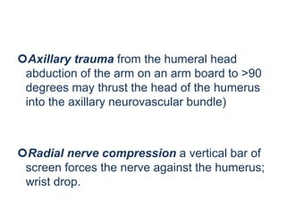 Axillary trauma from the humeral head
abduction of the arm on an arm board to >90
degrees may thrust the head of the humerus
into the axillary neurovascular bundle)
Radial nerve compression a vertical bar of
screen forces the nerve against the humerus;
wrist drop.
 