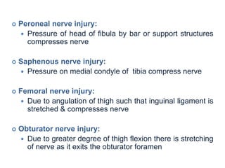  Peroneal nerve injury:
 Pressure of head of fibula by bar or support structures
compresses nerve
 Saphenous nerve injury:
 Pressure on medial condyle of tibia compress nerve
 Femoral nerve injury:
 Due to angulation of thigh such that inguinal ligament is
stretched & compresses nerve
 Obturator nerve injury:
 Due to greater degree of thigh flexion there is stretching
of nerve as it exits the obturator foramen
 