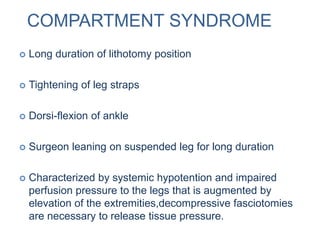 COMPARTMENT SYNDROME
 Long duration of lithotomy position
 Tightening of leg straps
 Dorsi-flexion of ankle
 Surgeon leaning on suspended leg for long duration
 Characterized by systemic hypotention and impaired
perfusion pressure to the legs that is augmented by
elevation of the extremities,decompressive fasciotomies
are necessary to release tissue pressure.
 