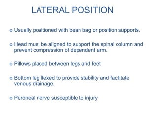 LATERAL POSITION
 Usually positioned with bean bag or position supports.
 Head must be aligned to support the spinal column and
prevent compression of dependent arm.
 Pillows placed between legs and feet
 Bottom leg flexed to provide stability and facilitate
venous drainage.
 Peroneal nerve susceptible to injury
 