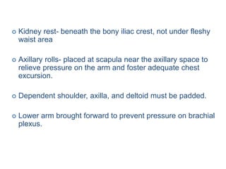  Kidney rest- beneath the bony iliac crest, not under fleshy
waist area
 Axillary rolls- placed at scapula near the axillary space to
relieve pressure on the arm and foster adequate chest
excursion.
 Dependent shoulder, axilla, and deltoid must be padded.
 Lower arm brought forward to prevent pressure on brachial
plexus.
 
