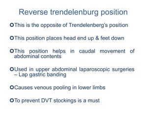 Reverse trendelenburg position
This is the opposite of Trendelenberg’s position
This position places head end up & feet down
This position helps in caudal movement of
abdominal contents
Used in upper abdominal laparoscopic surgeries
– Lap gastric banding
Causes venous pooling in lower limbs
To prevent DVT stockings is a must
 
