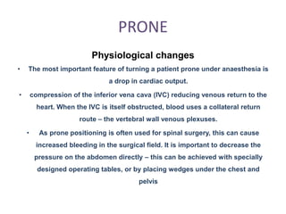 PRONE
Physiological changes
• The most important feature of turning a patient prone under anaesthesia is
a drop in cardiac output.
• compression of the inferior vena cava (IVC) reducing venous return to the
heart. When the IVC is itself obstructed, blood uses a collateral return
route – the vertebral wall venous plexuses.
• As prone positioning is often used for spinal surgery, this can cause
increased bleeding in the surgical field. It is important to decrease the
pressure on the abdomen directly – this can be achieved with specially
designed operating tables, or by placing wedges under the chest and
pelvis
 