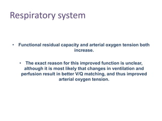 Respiratory system
• Functional residual capacity and arterial oxygen tension both
increase.
• The exact reason for this improved function is unclear,
although it is most likely that changes in ventilation and
perfusion result in better V/Q matching, and thus improved
arterial oxygen tension.
 