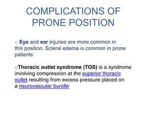 COMPLICATIONS OF
PRONE POSITION
o Eye and ear injuries are more common in
this position. Scleral edema is common in prone
patients
oThoracic outlet syndrome (TOS) is a syndrome
involving compression at the superior thoracic
outlet resulting from excess pressure placed on
a neurovascular bundle
 