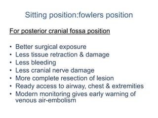 Sitting position:fowlers position
For posterior cranial fossa position
• Better surgical exposure
• Less tissue retraction & damage
• Less bleeding
• Less cranial nerve damage
• More complete resection of lesion
• Ready access to airway, chest & extremities
• Modern monitoring gives early warning of
venous air-embolism
 