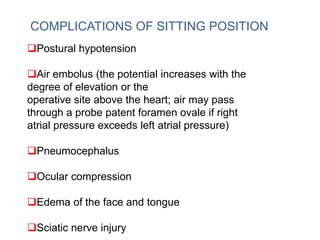 COMPLICATIONS OF SITTING POSITION
Postural hypotension
Air embolus (the potential increases with the
degree of elevation or the
operative site above the heart; air may pass
through a probe patent foramen ovale if right
atrial pressure exceeds left atrial pressure)
Pneumocephalus
Ocular compression
Edema of the face and tongue
Sciatic nerve injury
 