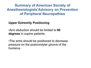 Summary of American Society of
Anesthesiologists'Advisory on Prevention
of Peripheral Neuropathies
Upper Extremity Positioning
•Arm abduction should be limited to 90
degrees in supine patients.
•The arms should be positioned to decrease
pressure on the postcondylar groove of the
humerus
 