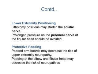 Contd..
Lower Extremity Positioning
Lithotomy positions may stretch the sciatic
nerve.
Prolonged pressure on the peroneal nerve at
the fibular head should be avoided.
Protective Padding
Padded arm boards may decrease the risk of
upper extremity neuropathy.
Padding at the elbow and fibular head may
decrease the risk of neuropathies
 