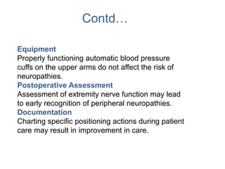 Contd…
Equipment
Properly functioning automatic blood pressure
cuffs on the upper arms do not affect the risk of
neuropathies.
Postoperative Assessment
Assessment of extremity nerve function may lead
to early recognition of peripheral neuropathies.
Documentation
Charting specific positioning actions during patient
care may result in improvement in care.
 