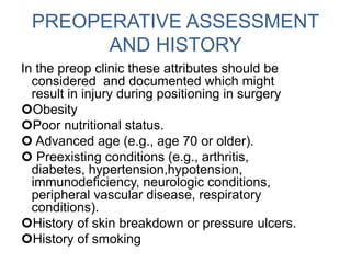 PREOPERATIVE ASSESSMENT
AND HISTORY
In the preop clinic these attributes should be
considered and documented which might
result in injury during positioning in surgery
Obesity
Poor nutritional status.
 Advanced age (e.g., age 70 or older).
 Preexisting conditions (e.g., arthritis,
diabetes, hypertension,hypotension,
immunodeficiency, neurologic conditions,
peripheral vascular disease, respiratory
conditions).
History of skin breakdown or pressure ulcers.
History of smoking
 