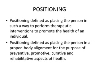 POSITIONING
• Positioning defined as placing the person in
such a way to perform therapeutic
interventions to promote the health of an
individual.
• Positioning defined as placing the person in a
proper body alignment for the purpose of
preventive, promotive, curative and
rehabilitative aspects of health.
 