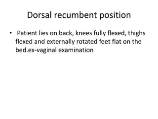 Dorsal recumbent position
• Patient lies on back, knees fully flexed, thighs
flexed and externally rotated feet flat on the
bed.ex-vaginal examination
 