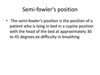 Semi-fowler's position
• The semi-fowler's position is the position of a
patient who is lying in bed in a supine position
with the head of the bed at approximately 30
to 45 degrees.ex-difficulty in breathing
 