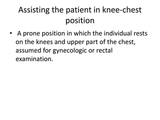 Assisting the patient in knee-chest
position
• A prone position in which the individual rests
on the knees and upper part of the chest,
assumed for gynecologic or rectal
examination.
 