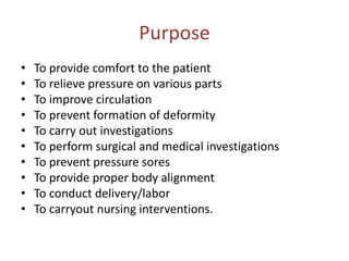Purpose
• To provide comfort to the patient
• To relieve pressure on various parts
• To improve circulation
• To prevent formation of deformity
• To carry out investigations
• To perform surgical and medical investigations
• To prevent pressure sores
• To provide proper body alignment
• To conduct delivery/labor
• To carryout nursing interventions.
 