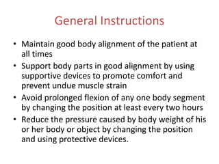 General Instructions
• Maintain good body alignment of the patient at
all times
• Support body parts in good alignment by using
supportive devices to promote comfort and
prevent undue muscle strain
• Avoid prolonged flexion of any one body segment
by changing the position at least every two hours
• Reduce the pressure caused by body weight of his
or her body or object by changing the position
and using protective devices.
 
