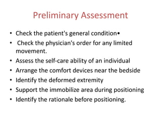 Preliminary Assessment
• Check the patient's general condition•
• Check the physician's order for any limited
movement.
• Assess the self-care ability of an individual
• Arrange the comfort devices near the bedside
• Identify the deformed extremity
• Support the immobilize area during positioning
• Identify the rationale before positioning.
 