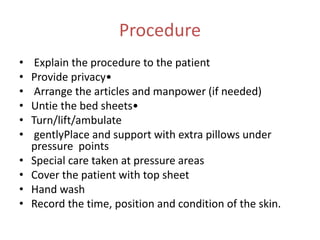 Procedure
• Explain the procedure to the patient
• Provide privacy•
• Arrange the articles and manpower (if needed)
• Untie the bed sheets•
• Turn/lift/ambulate
• gentlyPlace and support with extra pillows under
pressure points
• Special care taken at pressure areas
• Cover the patient with top sheet
• Hand wash
• Record the time, position and condition of the skin.
 