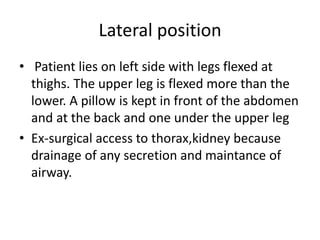 Lateral position
• Patient lies on left side with legs flexed at
thighs. The upper leg is flexed more than the
lower. A pillow is kept in front of the abdomen
and at the back and one under the upper leg
• Ex-surgical access to thorax,kidney because
drainage of any secretion and maintance of
airway.
 
