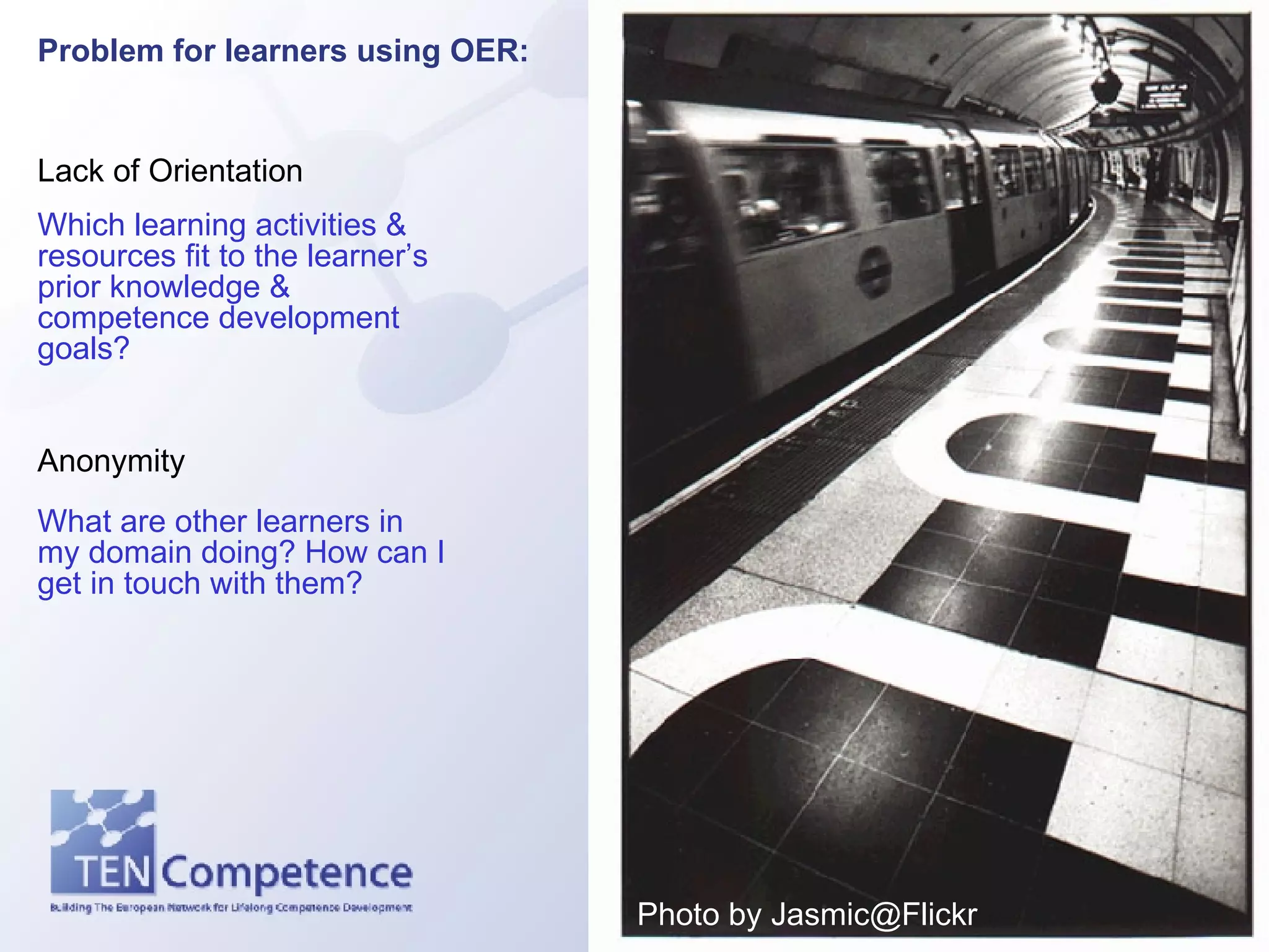 Problem for learners using OER:   Lack of Orientation Anonymity Which learning activities & resources fit to the learner’s prior knowledge & competence development goals? What are other learners in my domain doing? How can I get in touch with them? Photo by Jasmic@Flickr 