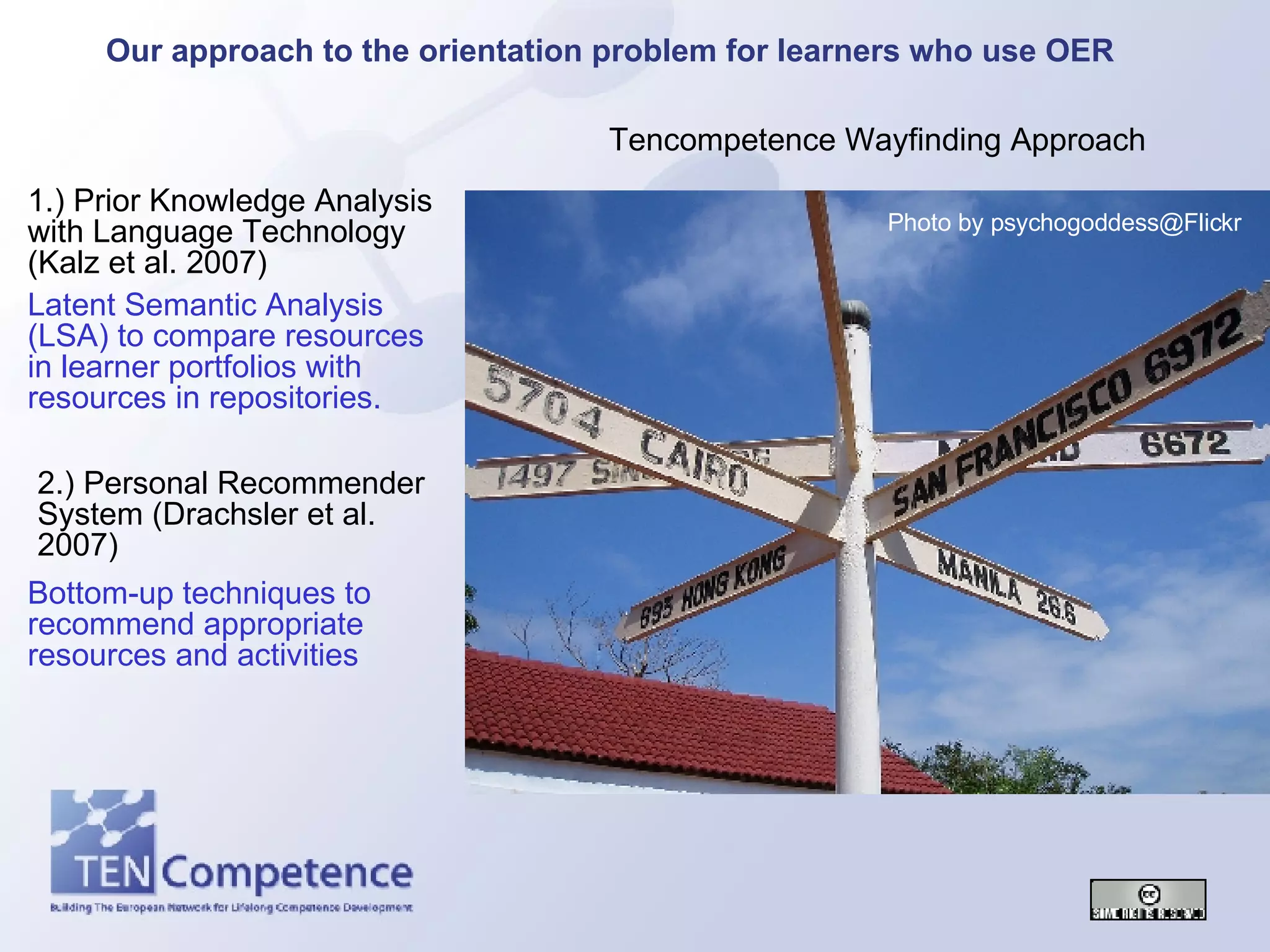 Tencompetence Wayfinding Approach 1.) Prior Knowledge Analysis with Language Technology (Kalz et al. 2007) 2.) Personal Recommender System (Drachsler et al. 2007) Our approach to the orientation problem for learners who use OER Latent Semantic Analysis (LSA) to compare resources in learner portfolios with resources in repositories. Bottom-up techniques to recommend appropriate resources and activities Photo by psychogoddess@Flickr 