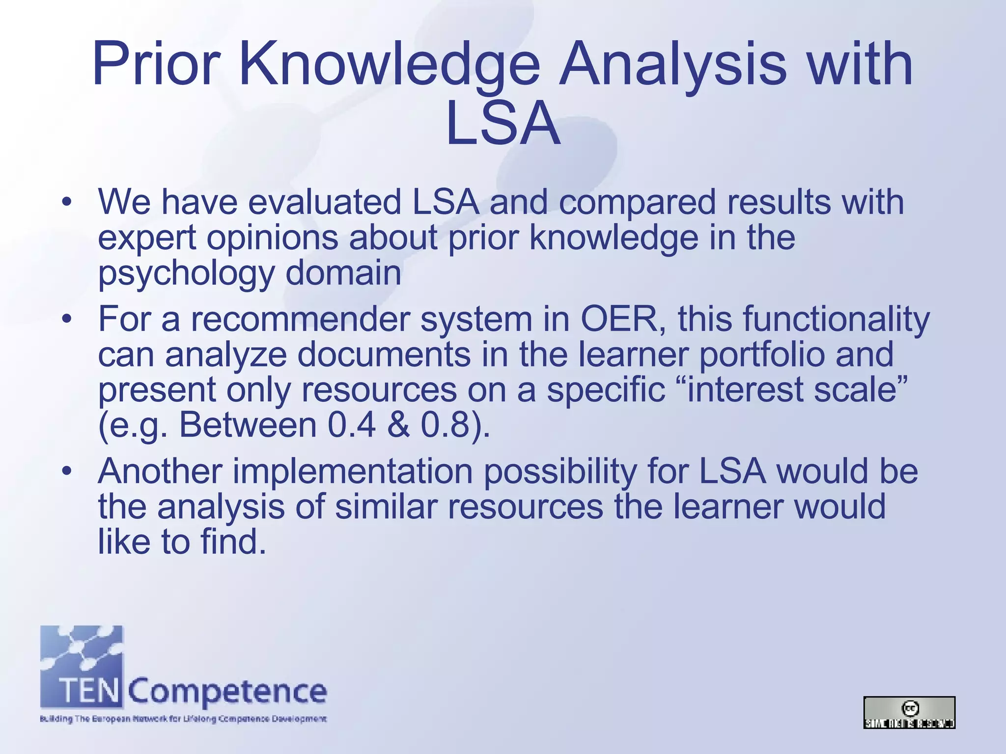 We have evaluated LSA and compared results with expert opinions about prior knowledge in the psychology domain For a recommender system in OER, this functionality can analyze documents in the learner portfolio and present only resources on a specific “interest scale” (e.g. Between 0.4 & 0.8). Another implementation possibility for LSA would be the analysis of similar resources the learner would like to find. Prior Knowledge Analysis with LSA 