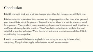 Conclusion
It is 30 years old book and a lot has changed since than but the concepts still hold true.
It is important to understand the customer and his perspective rather than what you and
your team thinks about the product. Research whether there is a hole in prospects mind
for a product. Your product, name, marketing slogans and themes must work together to
reaffirm and strengthen the position. There’s no better substitute to be their first and
establish a position as leader. When there’s no hole work to create one and then fill it by
repositioning the competitor.
I would recommend this book to anybody in marketing or wanting to learn about
marketing. The principles apply to businesses as well as own career.
 