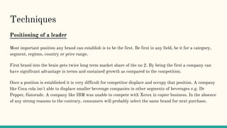 Techniques
Positioning of a leader
Most important position any brand can establish is to be the first. Be first in any field, be it for a category,
segment, regions, country or price range.
First brand into the brain gets twice long term market share of the no 2. By being the first a company can
have significant advantage in terms and sustained growth as compared to the competition.
Once a position is established it is very difficult for competitor displace and occupy that position. A company
like Coca cola isn't able to displace smaller beverage companies in other segments of beverages e.g. Dr
Pepper, Gatorade. A company like IBM was unable to compete with Xerox in copier business. In the absence
of any strong reasons to the contrary, consumers will probably select the same brand for next purchase.
 