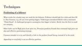 Techniques
Positioning of a follower
What works for a leader may not work for the follower. Follower should look for a hole and then fill
it. Size Creneau, e.g. all cars were getting bigger, Volkswagen introduced Beetle with a statement
"Think Small". It challenged prospects assumption that bigger is better. Beetle was the first in small
car category.
Other holes can be High price/Low price etc. Premium products/brands that command high price are
also and effective positioning strategy.
Common mistake is to try and identify a hole in the product/brand lineup, instead of in the mind.
Appealing to everybody is not an effective position.
 