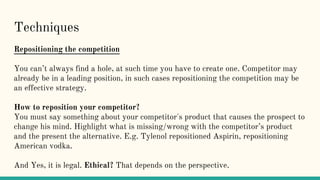 Techniques
Repositioning the competition
You can’t always find a hole, at such time you have to create one. Competitor may
already be in a leading position, in such cases repositioning the competition may be
an effective strategy.
How to reposition your competitor?
You must say something about your competitor's product that causes the prospect to
change his mind. Highlight what is missing/wrong with the competitor’s product
and the present the alternative. E.g. Tylenol repositioned Aspirin, repositioning
American vodka.
And Yes, it is legal. Ethical? That depends on the perspective.
 