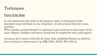Techniques
Power of the Name
It's the brand name that sticks in the prospects mind. A strong generic-like
descriptive name will block me-too competitors. Avoid acronyms that don't mean
anything.
When naming a product/brand it is important to pay attention to aural aspect of the
name. Slogans, headlines and themes should also be weighed for their aural aspects.
Acronyms don’t connect well with the brain. Only established brands can afford to
have acronyms as brand names. e.g. IBM, P&G, AT&T, RCA GE etc.
 