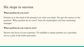 Six steps to success
What position do you own?
Position is in the mind of the prospect not what you think. You get the answer to the
question "What position do we own?" from the marketplace not from marketing
manager.
What position do you want to own?
Narrow the focus of your expertise. To establish a unique position as a specialist,
not as a jack of all trades generalist.
 