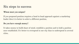 Six steps to success
Whom must you outgun?
If you proposed position requires a head to head approach against a marketing
leader then it is better to select a different position.
Do you have enough money?
It takes money to build share of mind, establish a position and to hold a position
once established. It's better to overspend in one city than to underspend in several
cities.
 
