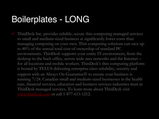 Boilerplates - LONG ThinDesk Inc. provides reliable, secure thin computing managed services to small and medium-sized business at significantly lower costs than managing computing on your own. Thin computing solutions can save up to 40% of the annual total cost of ownership of standard PC environments. ThinDesk supports your entire IT environment, from the desktop to the back office, across wide area networks and the Internet – for all locations and mobile workers. ThinDesk’s thin computing platform is hosted by TELUS delivering enterprise-class reliability, security and support with an Always On Guarantee   to ensure your business is running 7/24. Canadian small and medium-sized businesses in the health care, financial services, education and business services industries trust in ThinDesk managed services. To learn more about ThinDesk visit  www.thindesk.com  or call 1-877-613-1212. 