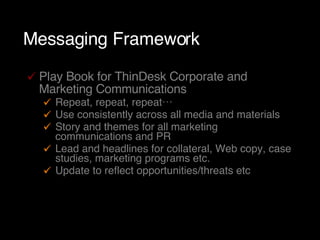 Messaging Framework Play Book for ThinDesk Corporate and Marketing Communications Repeat, repeat, repeat… Use consistently across all media and materials Story and themes for all marketing communications and PR Lead and headlines for collateral, Web copy, case studies, marketing programs etc. Update to reflect opportunities/threats etc 