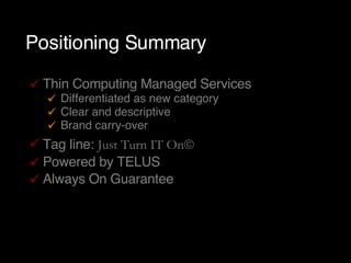 Positioning Summary Thin Computing Managed Services Differentiated as new category Clear and descriptive Brand carry-over Tag line:  Just Turn IT On  Powered by TELUS Always On Guarantee 