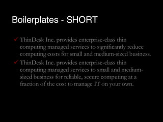 Boilerplates - SHORT ThinDesk Inc. provides enterprise-class thin computing managed services to significantly reduce computing costs for small and medium-sized business. ThinDesk Inc. provides enterprise-class thin computing managed services to small and medium-sized business for reliable, secure computing at a fraction of the cost to manage IT on your own. 