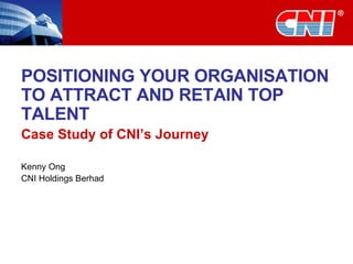 POSITIONING YOUR ORGANISATION TO ATTRACT AND RETAIN TOP TALENT Case Study of CNI’s Journey Kenny Ong CNI Holdings Berhad 