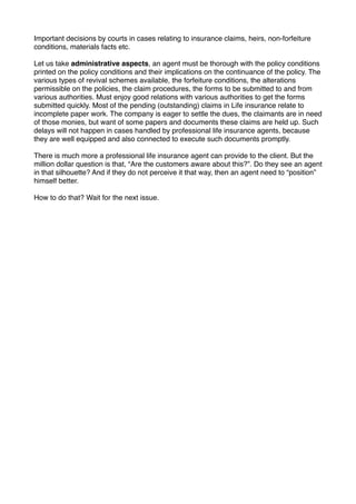 Important decisions by courts in cases relating to insurance claims, heirs, non-forfeiture
conditions, materials facts etc.
Let us take administrative aspects, an agent must be thorough with the policy conditions
printed on the policy conditions and their implications on the continuance of the policy. The
various types of revival schemes available, the forfeiture conditions, the alterations
permissible on the policies, the claim procedures, the forms to be submitted to and from
various authorities. Must enjoy good relations with various authorities to get the forms
submitted quickly. Most of the pending (outstanding) claims in Life insurance relate to
incomplete paper work. The company is eager to settle the dues, the claimants are in need
of those monies, but want of some papers and documents these claims are held up. Such
delays will not happen in cases handled by professional life insurance agents, because
they are well equipped and also connected to execute such documents promptly.
There is much more a professional life insurance agent can provide to the client. But the
million dollar question is that, “Are the customers aware about this?”. Do they see an agent
in that silhouette? And if they do not perceive it that way, then an agent need to “position”
himself better.
How to do that? Wait for the next issue.

 