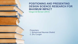 POSITIONING AND PRESENTING
DESIGN SCIENCE RESEARCH FOR
MAXIMUM IMPACT
Gregor & Hevner (2013)
Presenters:
1. Muhammad Nauman Shahid
2. Zhu Cungen
 