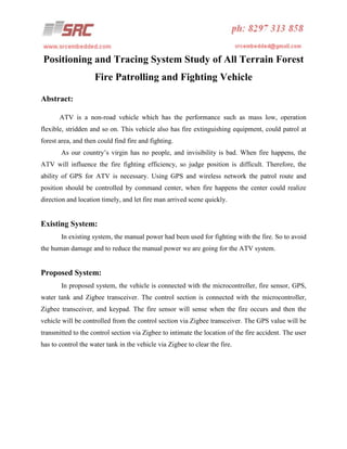 Positioning and Tracing System Study of All Terrain Forest
Fire Patrolling and Fighting Vehicle
Abstract:
ATV is a non-road vehicle which has the performance such as mass low, operation
flexible, stridden and so on. This vehicle also has fire extinguishing equipment, could patrol at
forest area, and then could find fire and fighting.
As our country’s virgin has no people, and invisibility is bad. When fire happens, the
ATV will influence the fire fighting efficiency, so judge position is difficult. Therefore, the
ability of GPS for ATV is necessary. Using GPS and wireless network the patrol route and
position should be controlled by command center, when fire happens the center could realize
direction and location timely, and let fire man arrived scene quickly.

Existing System:
In existing system, the manual power had been used for fighting with the fire. So to avoid
the human damage and to reduce the manual power we are going for the ATV system.

Proposed System:
In proposed system, the vehicle is connected with the microcontroller, fire sensor, GPS,
water tank and Zigbee transceiver. The control section is connected with the microcontroller,
Zigbee transceiver, and keypad. The fire sensor will sense when the fire occurs and then the
vehicle will be controlled from the control section via Zigbee transceiver. The GPS value will be
transmitted to the control section via Zigbee to intimate the location of the fire accident. The user
has to control the water tank in the vehicle via Zigbee to clear the fire.

 