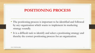 POSITIONING PROCESS
• The positioning process is important to be identified and followed
by any organization which wants to implement its marketing
strategy soundly.
• It is a difficult task to identify and select a positioning strategy and
thereby the correct positioning process for an organization.
1
VIJAY VISHWAKARMA
 