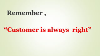 Remember ,
“Customer is always right”