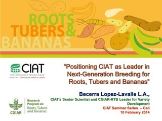 “Positioning CIAT as Leader in
Next-Generation Breeding for
Roots, Tubers and Bananas”
Becerra Lopez-Lavalle L.A.,
CIAT’s Senior Scientist and CGIAR-RTB Leader for Variety
Development
CIAT Seminar Series – Cali
10 February 2014

 
