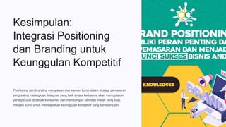 Kesimpulan:
Integrasi Positioning
dan Branding untuk
Keunggulan Kompetitif
Positioning dan branding merupakan dua elemen kunci dalam strategi pemasaran
yang saling melengkapi. Integrasi yang baik antara keduanya akan menciptakan
persepsi unik di benak konsumen dan membangun identitas merek yang kuat,
menjadi kunci untuk mendapatkan keunggulan kompetitif yang berkelanjutan.
 