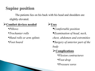 The patients lies on his back with his head and shoulders are
slightly elevated.
Comfort devices needed
•Pillows
•Trochanter rolls
•Hand rolls or arm splints
•Foot board
Uses
Comfortable position
Examination of head, neck,
chest, abdomen and extremities
Surgery of anterior part of the
body
Complications
•Flexion contractures
•Foot drop
•Pressure sores
 