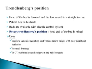 Head of the bed is lowered and the foot raised in a straight incline
 Patient lies on his back
 Beds are available with electric control system
 Revers trendlenberg’s position : head end of the bed is raised
 Uses
Promote venous circulation and venous return patient with poor peripheral
perfusion
Postural drainage
In OT examination and surgery in the pelvic organs
 