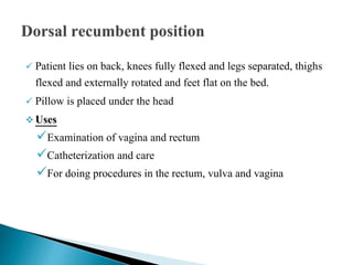  Patient lies on back, knees fully flexed and legs separated, thighs
flexed and externally rotated and feet flat on the bed.
 Pillow is placed under the head
 Uses
Examination of vagina and rectum
Catheterization and care
For doing procedures in the rectum, vulva and vagina
 