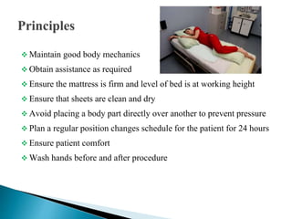  Maintain good body mechanics
 Obtain assistance as required
 Ensure the mattress is firm and level of bed is at working height
 Ensure that sheets are clean and dry
 Avoid placing a body part directly over another to prevent pressure
 Plan a regular position changes schedule for the patient for 24 hours
 Ensure patient comfort
 Wash hands before and after procedure
 